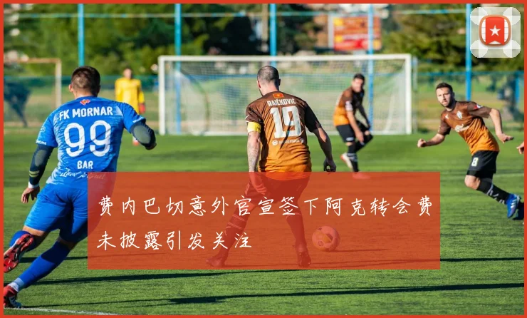费内巴切意外官宣签下阿克转会费未披露引发关注