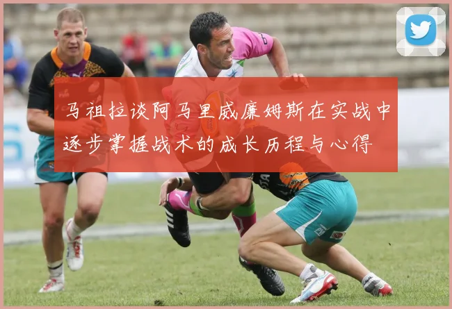 马祖拉谈阿马里威廉姆斯在实战中逐步掌握战术的成长历程与心得