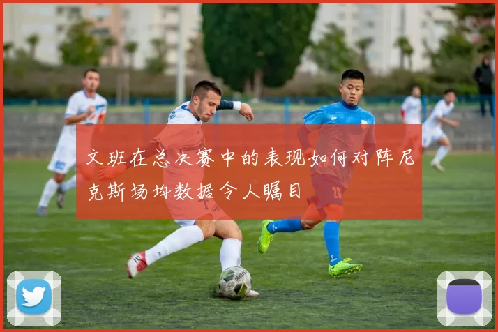 文班在总决赛中的表现如何对阵尼克斯场均数据令人瞩目