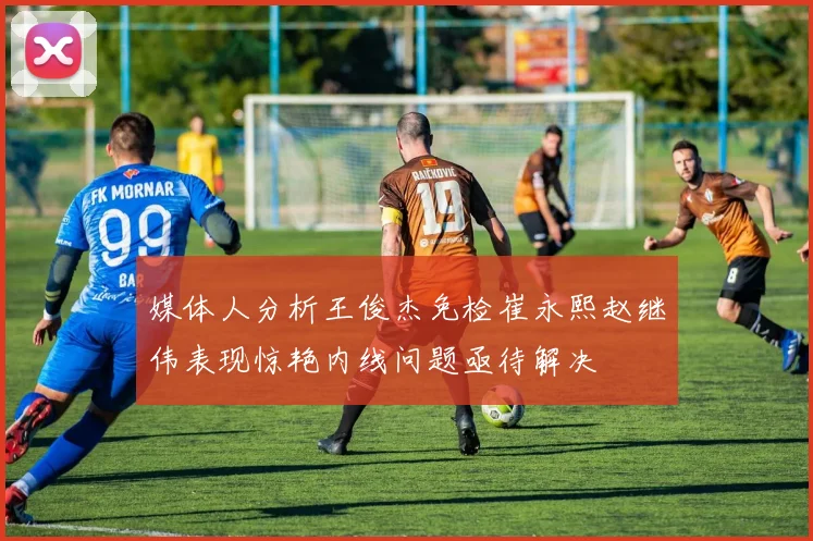 媒体人分析王俊杰免检崔永熙赵继伟表现惊艳内线问题亟待解决