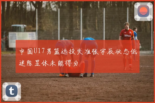 中国U17男篮远投失准张宇辰状态低迷陈昱休未能得分