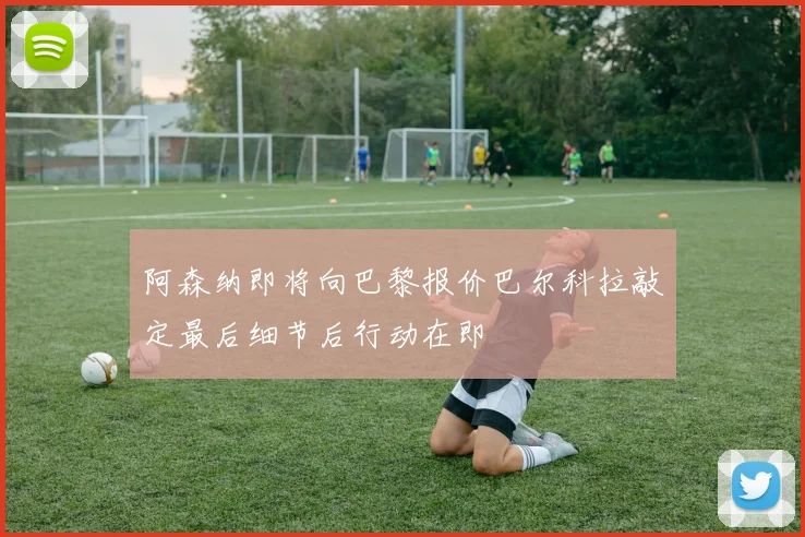 阿森纳即将向巴黎报价巴尔科拉敲定最后细节后行动在即
