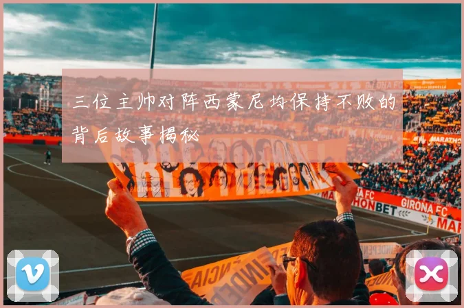 三位主帅对阵西蒙尼均保持不败的背后故事揭秘