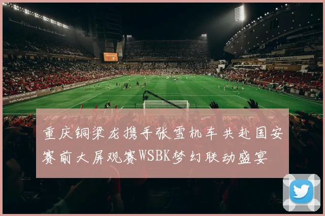 重庆铜梁龙携手张雪机车共赴国安赛前大屏观赛WSBK梦幻联动盛宴