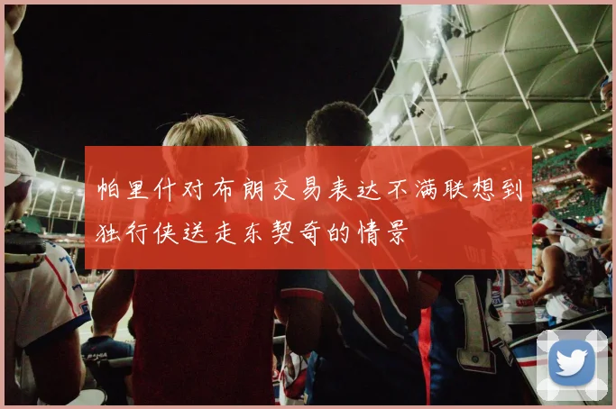 帕里什对布朗交易表达不满联想到独行侠送走东契奇的情景