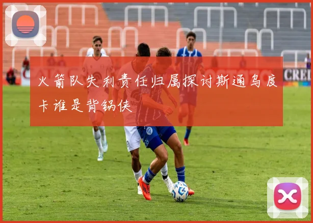 火箭队失利责任归属探讨斯通乌度卡谁是背锅侠