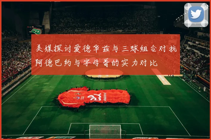 美媒探讨爱德华兹与三球组合对抗阿德巴约与字母哥的实力对比