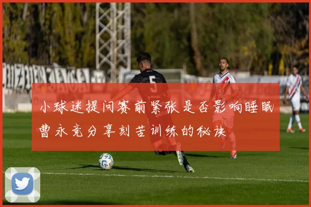 小球迷提问赛前紧张是否影响睡眠曹永竞分享刻苦训练的秘诀