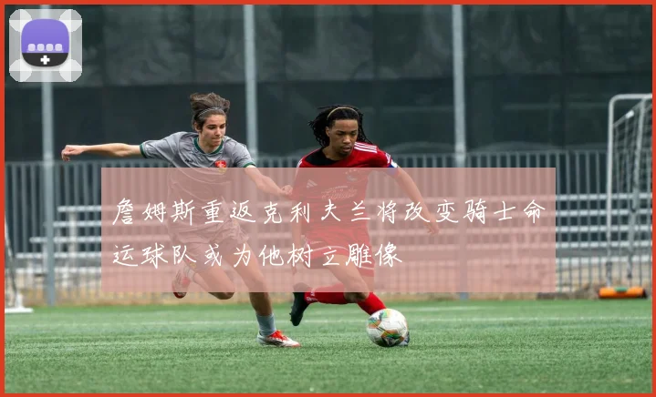 詹姆斯重返克利夫兰将改变骑士命运球队或为他树立雕像