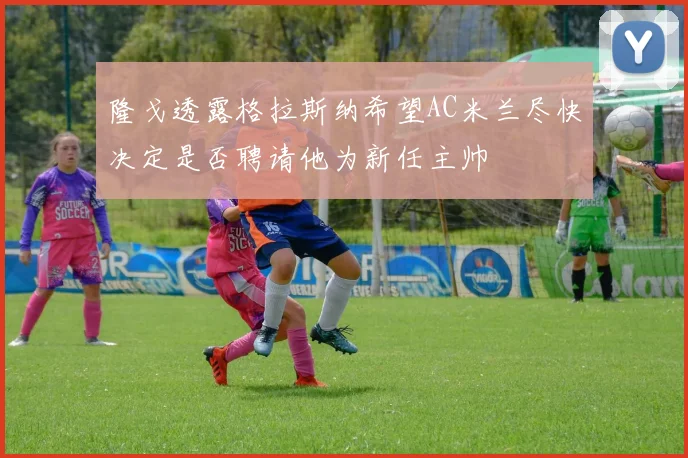 隆戈透露格拉斯纳希望AC米兰尽快决定是否聘请他为新任主帅