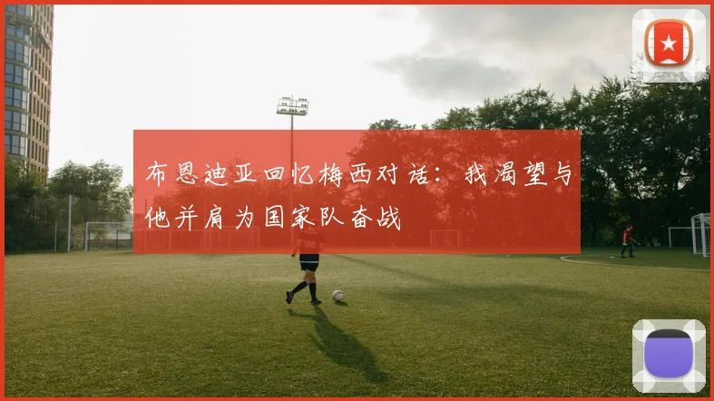布恩迪亚回忆梅西对话：我渴望与他并肩为国家队奋战