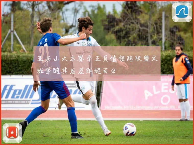 亚历山大本赛季正负值领跑联盟文班紧随其后差距超百分