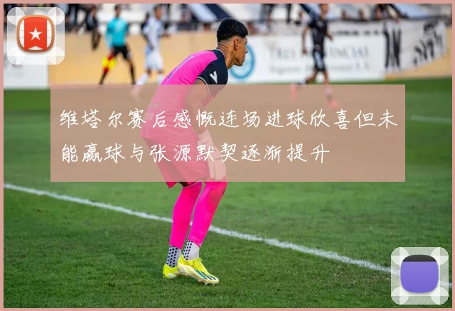 维塔尔赛后感慨连场进球欣喜但未能赢球与张源默契逐渐提升