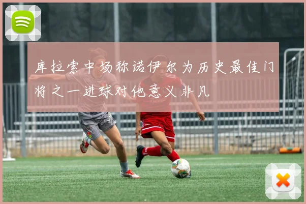 库拉索中场称诺伊尔为历史最佳门将之一进球对他意义非凡