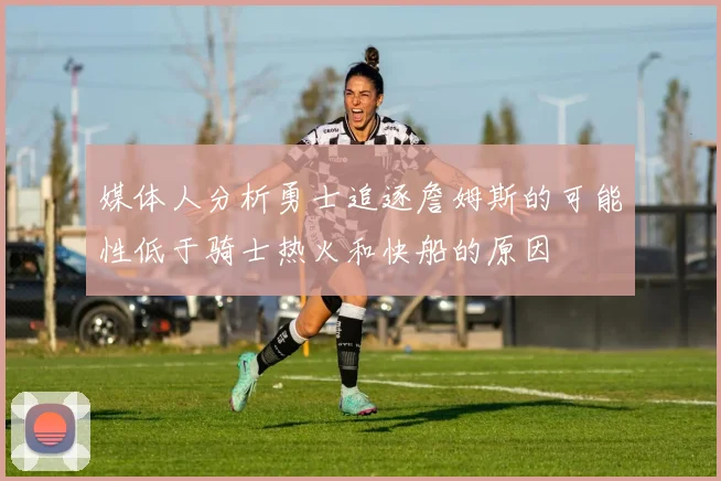 媒体人分析勇士追逐詹姆斯的可能性低于骑士热火和快船的原因