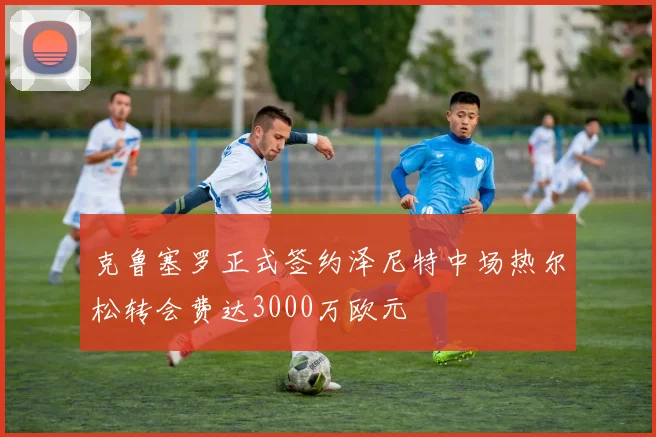 克鲁塞罗正式签约泽尼特中场热尔松转会费达3000万欧元