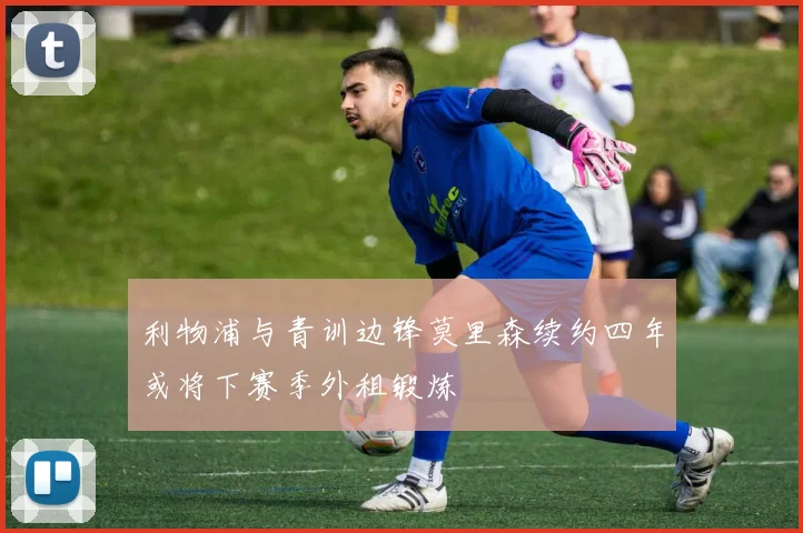 利物浦与青训边锋莫里森续约四年或将下赛季外租锻炼