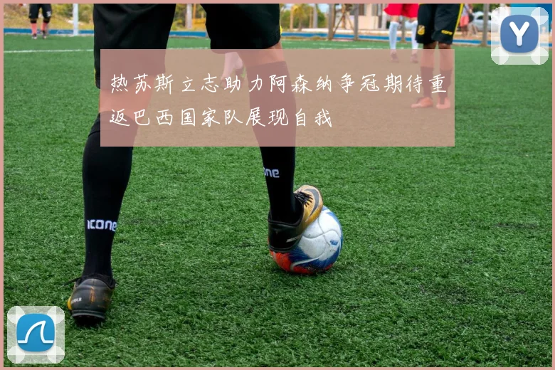热苏斯立志助力阿森纳争冠期待重返巴西国家队展现自我