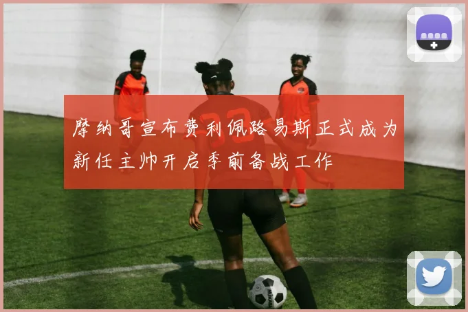 摩纳哥宣布费利佩路易斯正式成为新任主帅开启季前备战工作