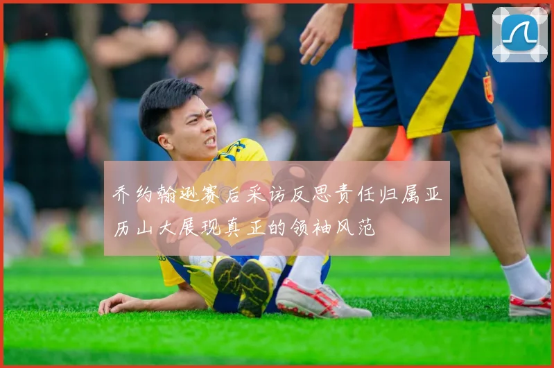 乔约翰逊赛后采访反思责任归属亚历山大展现真正的领袖风范