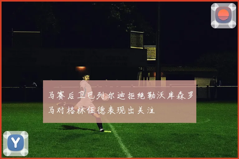 马赛后卫巴列尔迪拒绝勒沃库森罗马对格林伍德表现出关注