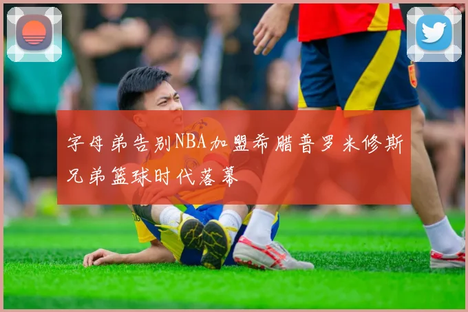 字母弟告别NBA加盟希腊普罗米修斯兄弟篮球时代落幕