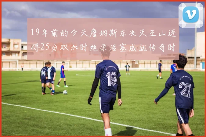19年前的今天詹姆斯东决天王山连得25分双加时绝杀活塞成就传奇时刻