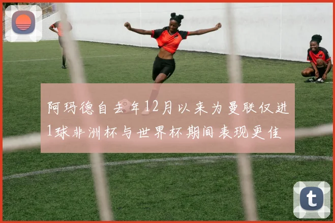 阿玛德自去年12月以来为曼联仅进1球非洲杯与世界杯期间表现更佳